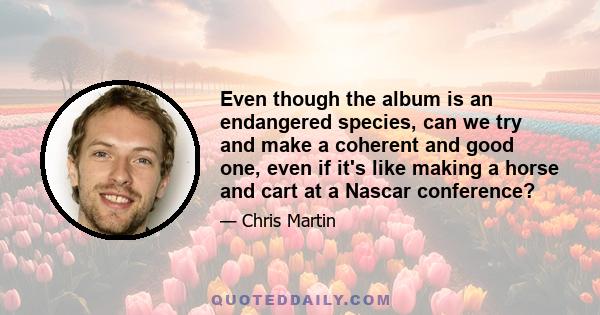 Even though the album is an endangered species, can we try and make a coherent and good one, even if it's like making a horse and cart at a Nascar conference?