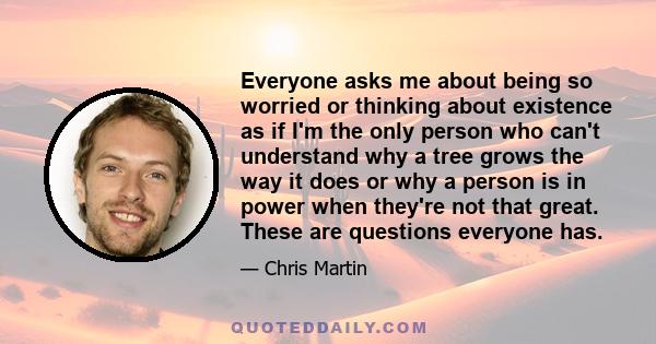 Everyone asks me about being so worried or thinking about existence as if I'm the only person who can't understand why a tree grows the way it does or why a person is in power when they're not that great. These are