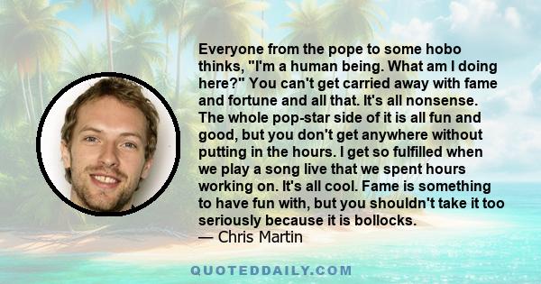 Everyone from the pope to some hobo thinks, I'm a human being. What am I doing here? You can't get carried away with fame and fortune and all that. It's all nonsense. The whole pop-star side of it is all fun and good,