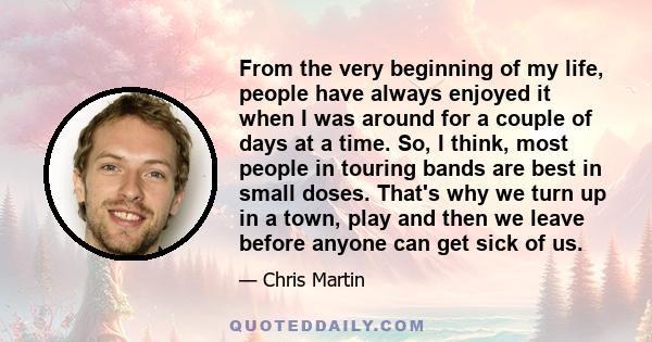 From the very beginning of my life, people have always enjoyed it when I was around for a couple of days at a time. So, I think, most people in touring bands are best in small doses. That's why we turn up in a town,