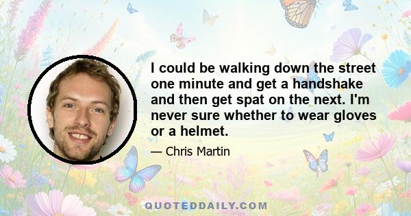 I could be walking down the street one minute and get a handshake and then get spat on the next. I'm never sure whether to wear gloves or a helmet.