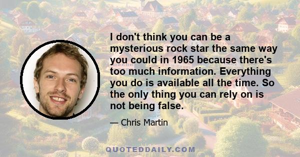 I don't think you can be a mysterious rock star the same way you could in 1965 because there's too much information. Everything you do is available all the time. So the only thing you can rely on is not being false.