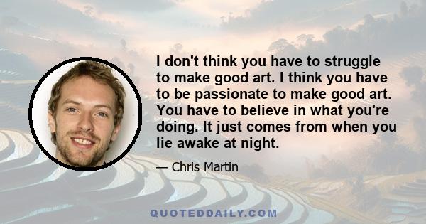 I don't think you have to struggle to make good art. I think you have to be passionate to make good art. You have to believe in what you're doing. It just comes from when you lie awake at night.