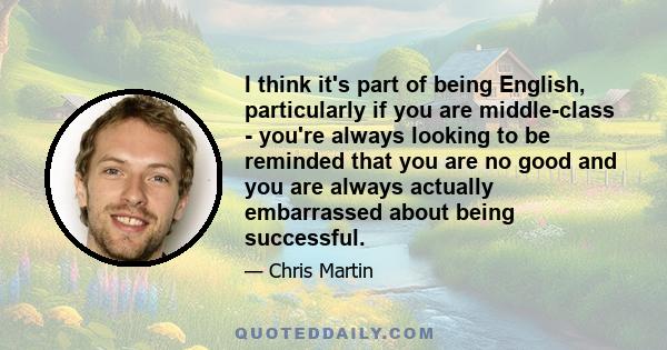 I think it's part of being English, particularly if you are middle-class - you're always looking to be reminded that you are no good and you are always actually embarrassed about being successful.