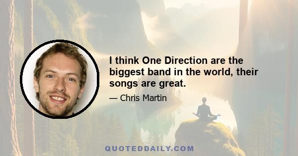 I think One Direction are the biggest band in the world, their songs are great.