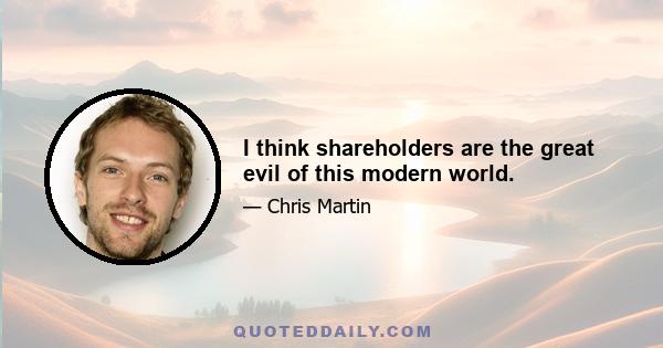 I think shareholders are the great evil of this modern world.