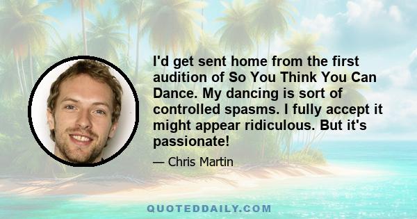 I'd get sent home from the first audition of So You Think You Can Dance. My dancing is sort of controlled spasms. I fully accept it might appear ridiculous. But it's passionate!