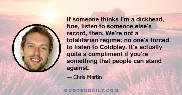 If someone thinks I'm a dickhead, fine, listen to someone else's record, then. We're not a totalitarian regime; no one's forced to listen to Coldplay. It's actually quite a compliment if you're something that people can 