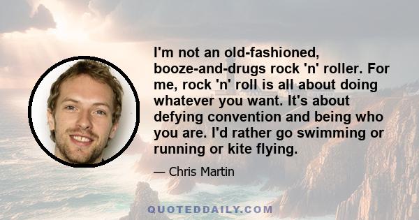 I'm not an old-fashioned, booze-and-drugs rock 'n' roller. For me, rock 'n' roll is all about doing whatever you want. It's about defying convention and being who you are. I'd rather go swimming or running or kite