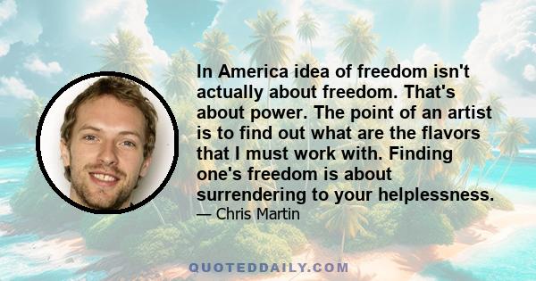 In America idea of freedom isn't actually about freedom. That's about power. The point of an artist is to find out what are the flavors that I must work with. Finding one's freedom is about surrendering to your