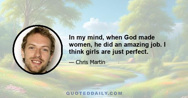 In my mind, when God made women, he did an amazing job. I think girls are just perfect.