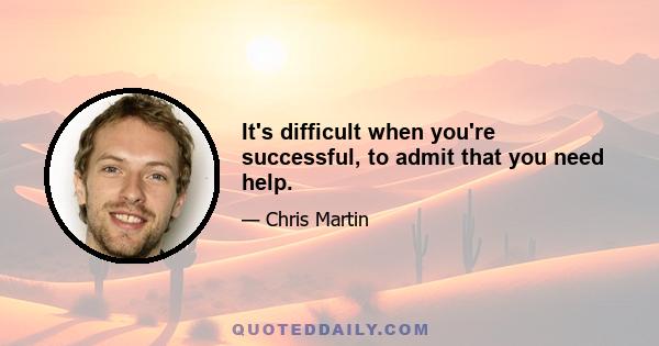 It's difficult when you're successful, to admit that you need help.