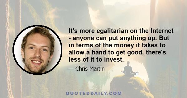 It's more egalitarian on the Internet - anyone can put anything up. But in terms of the money it takes to allow a band to get good, there's less of it to invest.