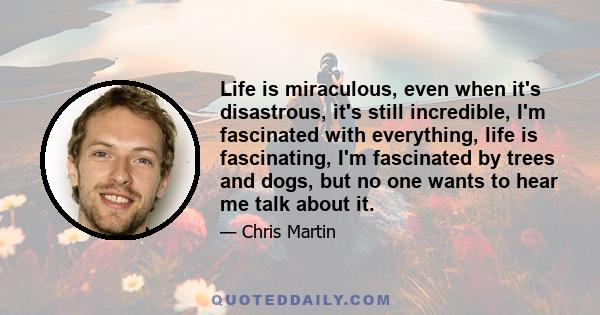 Life is miraculous, even when it's disastrous, it's still incredible, I'm fascinated with everything, life is fascinating, I'm fascinated by trees and dogs, but no one wants to hear me talk about it.