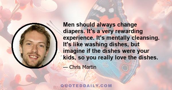 Men should always change diapers. It's a very rewarding experience. It's mentally cleansing. It's like washing dishes, but imagine if the dishes were your kids, so you really love the dishes.