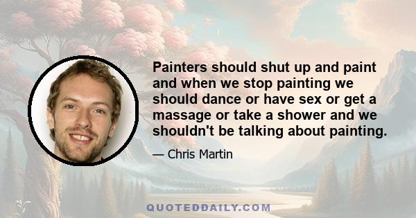 Painters should shut up and paint and when we stop painting we should dance or have sex or get a massage or take a shower and we shouldn't be talking about painting.