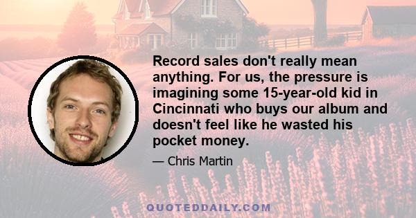 Record sales don't really mean anything. For us, the pressure is imagining some 15-year-old kid in Cincinnati who buys our album and doesn't feel like he wasted his pocket money.