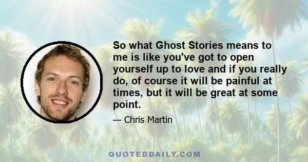 So what Ghost Stories means to me is like you've got to open yourself up to love and if you really do, of course it will be painful at times, but it will be great at some point.