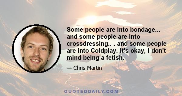 Some people are into bondage... and some people are into crossdressing.. . and some people are into Coldplay. It's okay, I don't mind being a fetish.