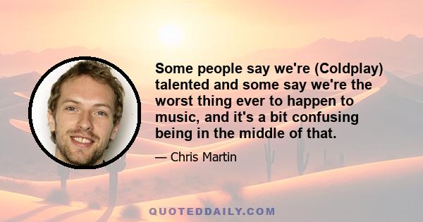 Some people say we're (Coldplay) talented and some say we're the worst thing ever to happen to music, and it's a bit confusing being in the middle of that.