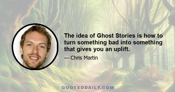 The idea of Ghost Stories is how to turn something bad into something that gives you an uplift.