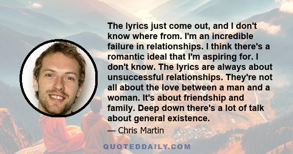 The lyrics just come out, and I don't know where from. I'm an incredible failure in relationships. I think there's a romantic ideal that I'm aspiring for. I don't know. The lyrics are always about unsuccessful