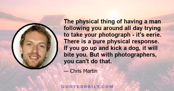 The physical thing of having a man following you around all day trying to take your photograph - it's eerie. There is a pure physical response. If you go up and kick a dog, it will bite you. But with photographers, you