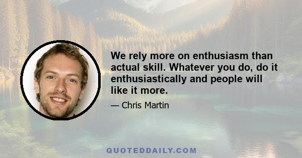 We rely more on enthusiasm than actual skill. Whatever you do, do it enthusiastically and people will like it more.