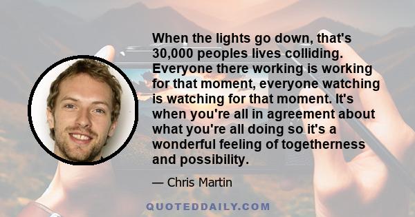 When the lights go down, that's 30,000 peoples lives colliding. Everyone there working is working for that moment, everyone watching is watching for that moment. It's when you're all in agreement about what you're all