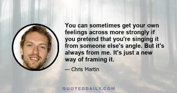 You can sometimes get your own feelings across more strongly if you pretend that you're singing it from someone else's angle. But it's always from me. It's just a new way of framing it.