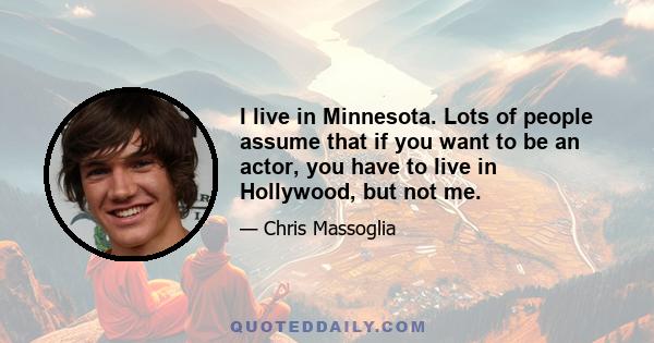 I live in Minnesota. Lots of people assume that if you want to be an actor, you have to live in Hollywood, but not me.