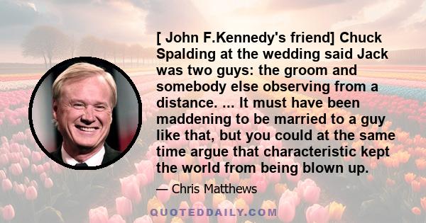 [ John F.Kennedy's friend] Chuck Spalding at the wedding said Jack was two guys: the groom and somebody else observing from a distance. ... It must have been maddening to be married to a guy like that, but you could at