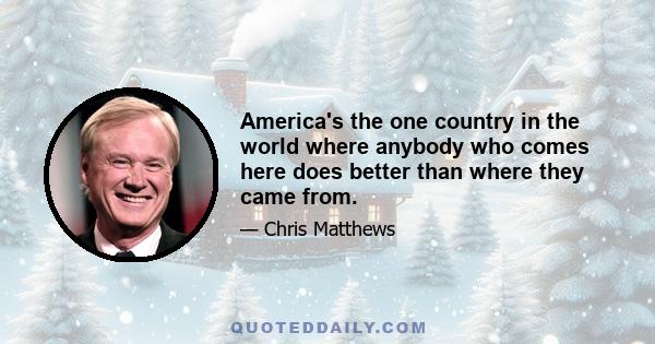 America's the one country in the world where anybody who comes here does better than where they came from.