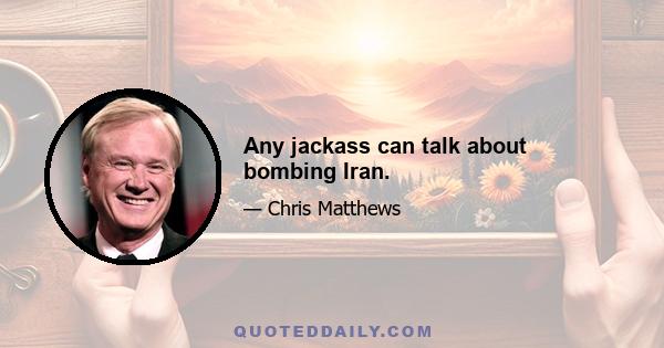 Any jackass can talk about bombing Iran.