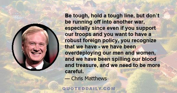 Be tough, hold a tough line, but don`t be running off into another war, especially since even if you support our troops and you want to have a robust foreign policy, you recognize that we have - we have been