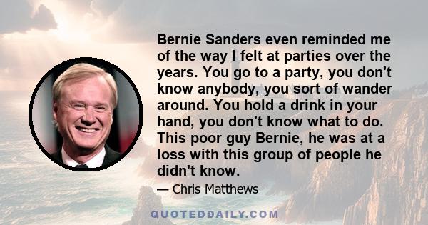 Bernie Sanders even reminded me of the way I felt at parties over the years. You go to a party, you don't know anybody, you sort of wander around. You hold a drink in your hand, you don't know what to do. This poor guy