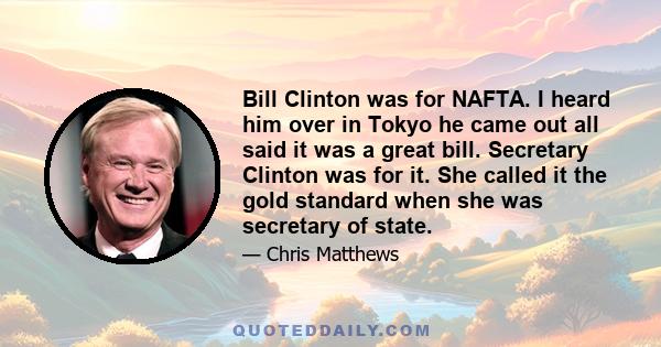 Bill Clinton was for NAFTA. I heard him over in Tokyo he came out all said it was a great bill. Secretary Clinton was for it. She called it the gold standard when she was secretary of state.