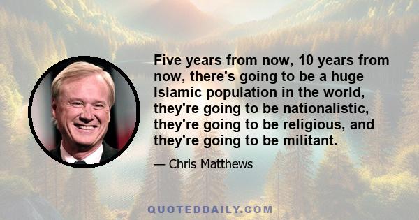 Five years from now, 10 years from now, there's going to be a huge Islamic population in the world, they're going to be nationalistic, they're going to be religious, and they're going to be militant.