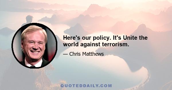 Here's our policy. It's Unite the world against terrorism.