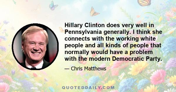 Hillary Clinton does very well in Pennsylvania generally. I think she connects with the working white people and all kinds of people that normally would have a problem with the modern Democratic Party.