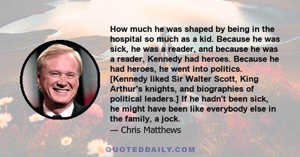 How much he was shaped by being in the hospital so much as a kid. Because he was sick, he was a reader, and because he was a reader, Kennedy had heroes. Because he had heroes, he went into politics. [Kennedy liked Sir