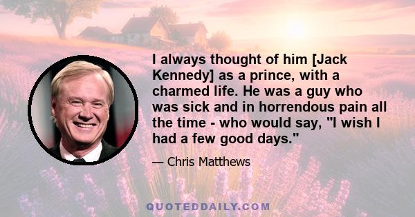 I always thought of him [Jack Kennedy] as a prince, with a charmed life. He was a guy who was sick and in horrendous pain all the time - who would say, I wish I had a few good days.