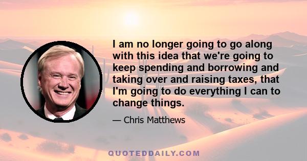 I am no longer going to go along with this idea that we're going to keep spending and borrowing and taking over and raising taxes, that I'm going to do everything I can to change things.