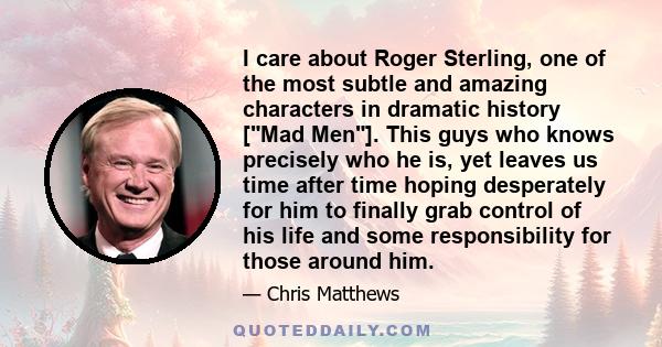 I care about Roger Sterling, one of the most subtle and amazing characters in dramatic history [Mad Men]. This guys who knows precisely who he is, yet leaves us time after time hoping desperately for him to finally grab 