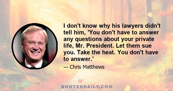 I don't know why his lawyers didn't tell him, 'You don't have to answer any questions about your private life, Mr. President. Let them sue you. Take the heat. You don't have to answer.'