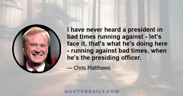 I have never heard a president in bad times running against - let's face it, that's what he's doing here - running against bad times, when he's the presiding officer.