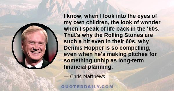 I know, when I look into the eyes of my own children, the look of wonder when I speak of life back in the '60s. That's why the Rolling Stones are such a hit even in their 60s, why Dennis Hopper is so compelling, even