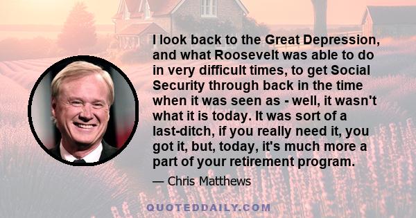 I look back to the Great Depression, and what Roosevelt was able to do in very difficult times, to get Social Security through back in the time when it was seen as - well, it wasn't what it is today. It was sort of a