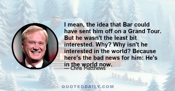 I mean, the idea that Bar could have sent him off on a Grand Tour. But he wasn't the least bit interested. Why? Why isn't he interested in the world? Because here's the bad news for him: He's in the world now.