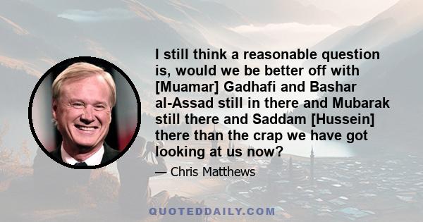 I still think a reasonable question is, would we be better off with [Muamar] Gadhafi and Bashar al-Assad still in there and Mubarak still there and Saddam [Hussein] there than the crap we have got looking at us now?